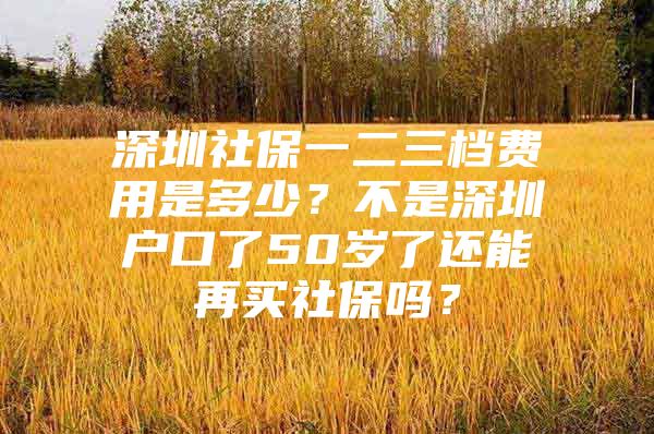 深圳社保一二三檔費用是多少？不是深圳戶口了50歲了還能再買社保嗎？