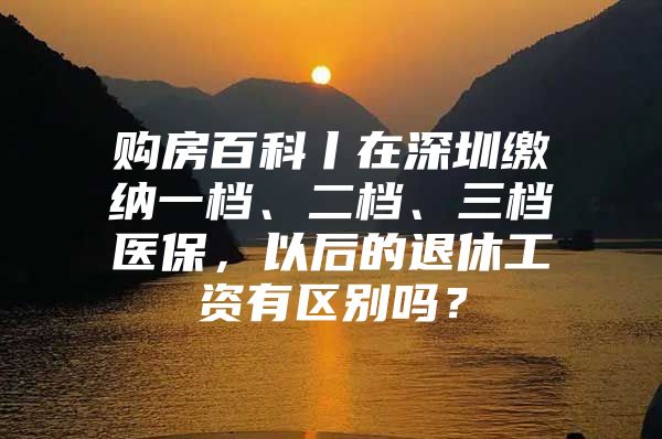 購房百科丨在深圳繳納一檔、二檔、三檔醫(yī)保，以后的退休工資有區(qū)別嗎？