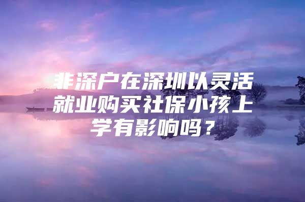 非深戶在深圳以靈活就業(yè)購(gòu)買社保小孩上學(xué)有影響嗎？