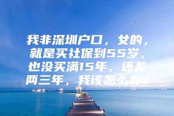 我非深圳戶口，女的，就是買社保到55歲，也沒買滿15年，還差兩三年，我該怎么辦？