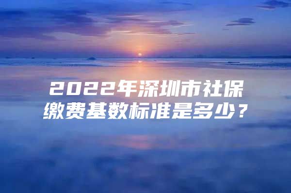 2022年深圳市社保繳費基數(shù)標(biāo)準(zhǔn)是多少？