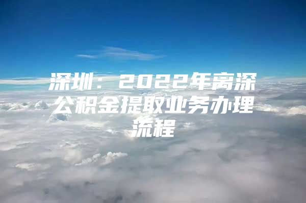 深圳：2022年離深公積金提取業(yè)務(wù)辦理流程