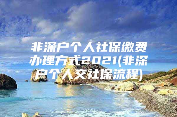 非深戶個(gè)人社保繳費(fèi)辦理方式2021(非深戶個(gè)人交社保流程)