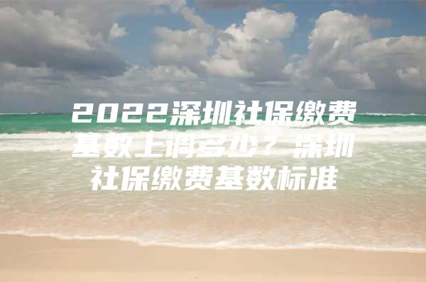 2022深圳社保繳費(fèi)基數(shù)上調(diào)多少？深圳社保繳費(fèi)基數(shù)標(biāo)準(zhǔn)