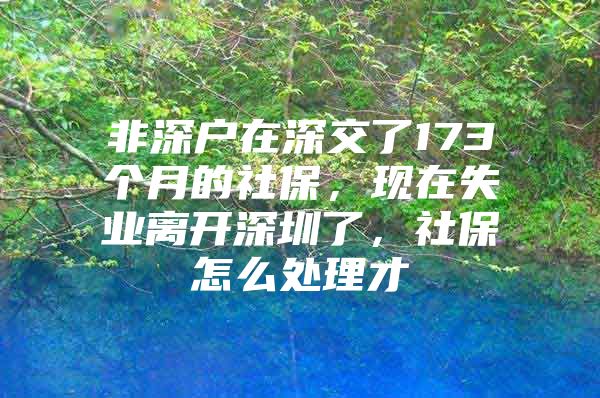 非深戶在深交了173個月的社保，現(xiàn)在失業(yè)離開深圳了，社保怎么處理才