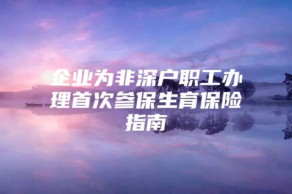 企業(yè)為非深戶職工辦理首次參保生育保險指南