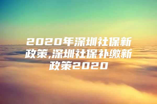 2020年深圳社保新政策,深圳社保補繳新政策2020