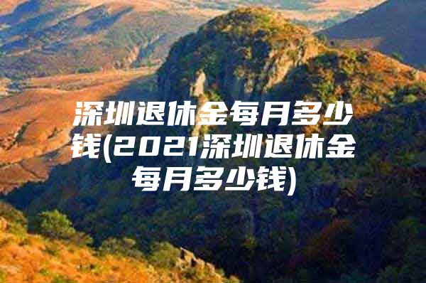 深圳退休金每月多少錢(2021深圳退休金每月多少錢)