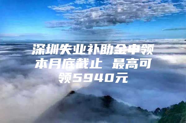 深圳失業(yè)補(bǔ)助金申領(lǐng)本月底截止 最高可領(lǐng)5940元