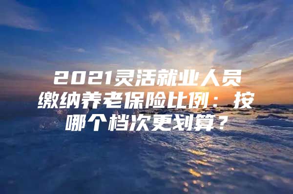 2021靈活就業(yè)人員繳納養(yǎng)老保險(xiǎn)比例：按哪個(gè)檔次更劃算？