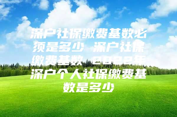 深戶社保繳費基數必須是多少 深戶社保繳費基數 2022年深戶個人社保繳費基數是多少