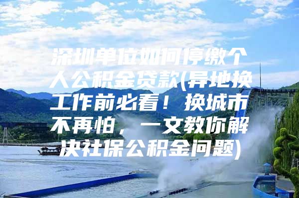 深圳單位如何停繳個人公積金貸款(異地換工作前必看！換城市不再怕，一文教你解決社保公積金問題)