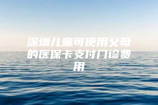 深圳兒童可使用父母的醫(yī)?？ㄖЦ堕T診費(fèi)用